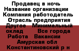 Продавец в ночь › Название организации ­ Компания-работодатель › Отрасль предприятия ­ Другое › Минимальный оклад ­ 1 - Все города Работа » Вакансии   . Амурская обл.,Константиновский р-н